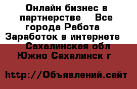 Онлайн бизнес в партнерстве. - Все города Работа » Заработок в интернете   . Сахалинская обл.,Южно-Сахалинск г.